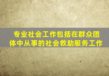 专业社会工作包括在群众团体中从事的社会救助服务工作