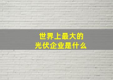 世界上最大的光伏企业是什么