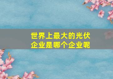 世界上最大的光伏企业是哪个企业呢