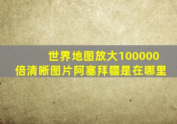 世界地图放大100000倍清晰图片阿塞拜疆是在哪里