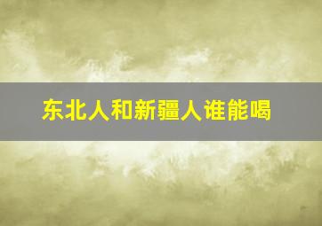 东北人和新疆人谁能喝