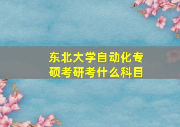 东北大学自动化专硕考研考什么科目