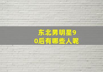 东北男明星90后有哪些人呢