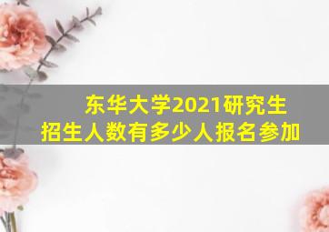 东华大学2021研究生招生人数有多少人报名参加