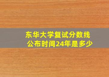 东华大学复试分数线公布时间24年是多少