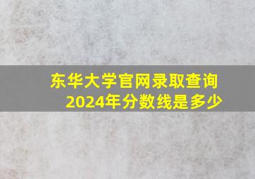 东华大学官网录取查询2024年分数线是多少