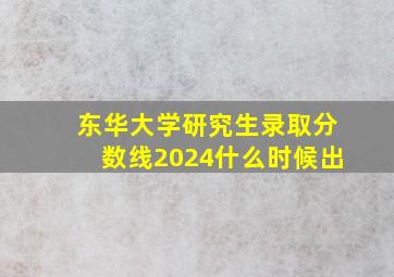 东华大学研究生录取分数线2024什么时候出