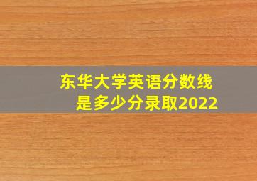 东华大学英语分数线是多少分录取2022