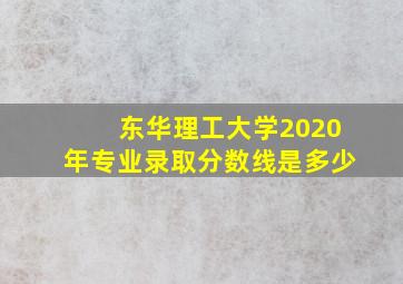 东华理工大学2020年专业录取分数线是多少