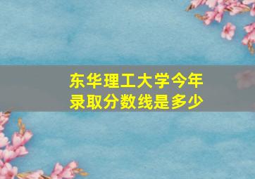 东华理工大学今年录取分数线是多少