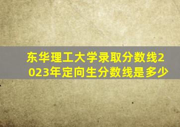 东华理工大学录取分数线2023年定向生分数线是多少