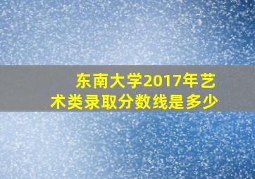 东南大学2017年艺术类录取分数线是多少