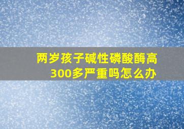 两岁孩子碱性磷酸酶高300多严重吗怎么办