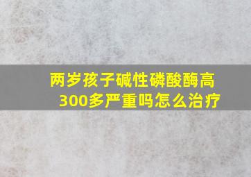 两岁孩子碱性磷酸酶高300多严重吗怎么治疗