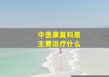 中医康复科是主要治疗什么