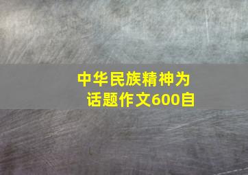 中华民族精神为话题作文600自