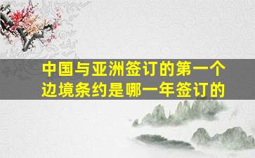 中国与亚洲签订的第一个边境条约是哪一年签订的