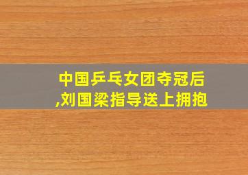 中国乒乓女团夺冠后,刘国梁指导送上拥抱