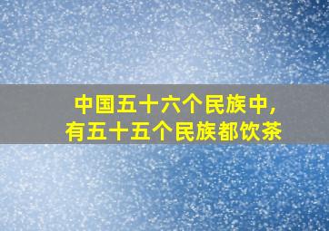 中国五十六个民族中,有五十五个民族都饮茶