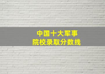 中国十大军事院校录取分数线