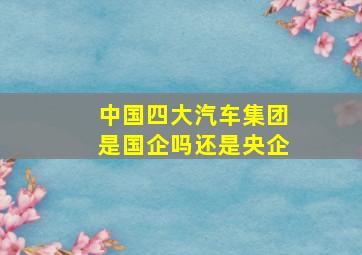 中国四大汽车集团是国企吗还是央企