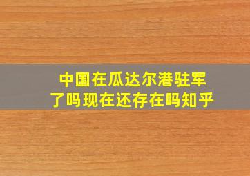 中国在瓜达尔港驻军了吗现在还存在吗知乎