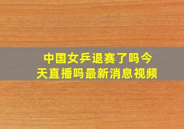 中国女乒退赛了吗今天直播吗最新消息视频