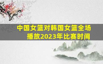 中国女篮对韩国女篮全场播放2023年比赛时间