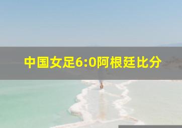 中国女足6:0阿根廷比分