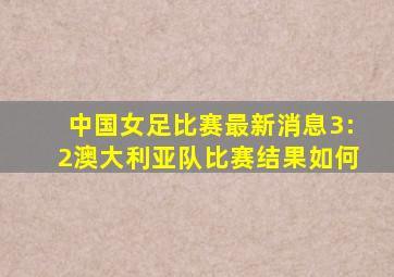 中国女足比赛最新消息3:2澳大利亚队比赛结果如何