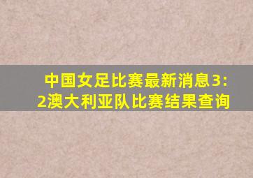 中国女足比赛最新消息3:2澳大利亚队比赛结果查询