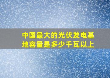 中国最大的光伏发电基地容量是多少千瓦以上