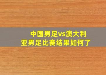 中国男足vs澳大利亚男足比赛结果如何了