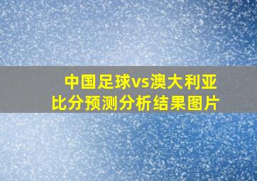 中国足球vs澳大利亚比分预测分析结果图片