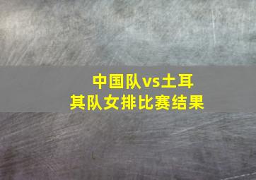 中国队vs土耳其队女排比赛结果