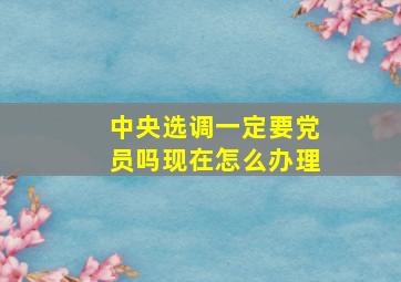 中央选调一定要党员吗现在怎么办理