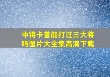 中将卡普能打过三大将吗图片大全集高清下载