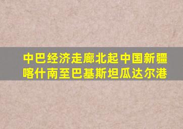 中巴经济走廊北起中国新疆喀什南至巴基斯坦瓜达尔港