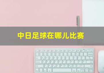 中日足球在哪儿比赛