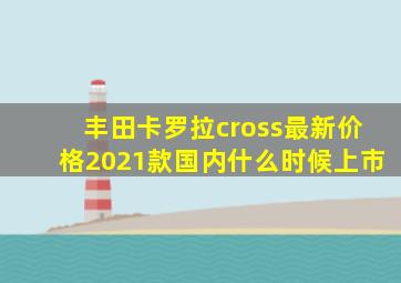 丰田卡罗拉cross最新价格2021款国内什么时候上市