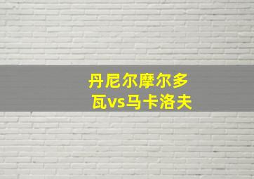 丹尼尔摩尔多瓦vs马卡洛夫