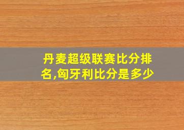 丹麦超级联赛比分排名,匈牙利比分是多少