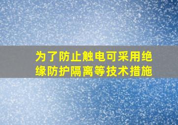 为了防止触电可采用绝缘防护隔离等技术措施