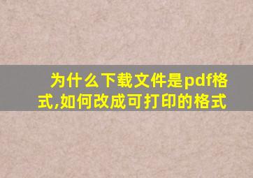 为什么下载文件是pdf格式,如何改成可打印的格式