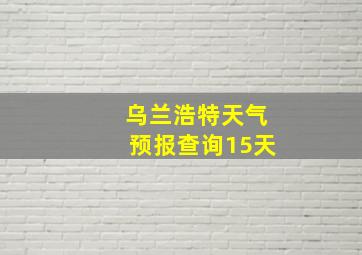 乌兰浩特天气预报查询15天