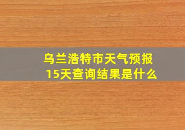 乌兰浩特市天气预报15天查询结果是什么