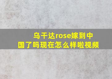 乌干达rose嫁到中国了吗现在怎么样啦视频