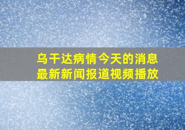 乌干达病情今天的消息最新新闻报道视频播放