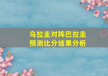 乌拉圭对阵巴拉圭预测比分结果分析