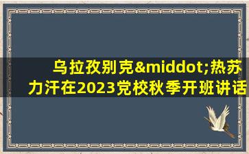 乌拉孜别克·热苏力汗在2023党校秋季开班讲话